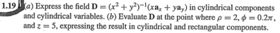 1.19a) Express the field D = (x² + y²)-'(xa, + yay) in cylindrical components
and cylindrical variables. (b) Evaluate D at the point where p = 2, ¢ = 0.2r,
and z = 5, expressing the result in cylindrical and rectangular components.
%3D
