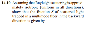 14.10 Assuming that Rayleight scattering is approxi-
mately isotropic (uniform in all directions),
show that the fraction S of scattered light
trapped in a multimode fiber in the backward
direction is given by
