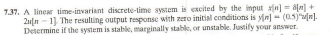 7.37. A linear time-invariant discrete-time system is excited by the input x[n] = 8[n] +
2u[n – 1]. The resulting output response with zero initial conditions is y[n] = (0.5)"u[n].-
Determine if the system is stable, marginally stable, or unstable. Justify your answer.
