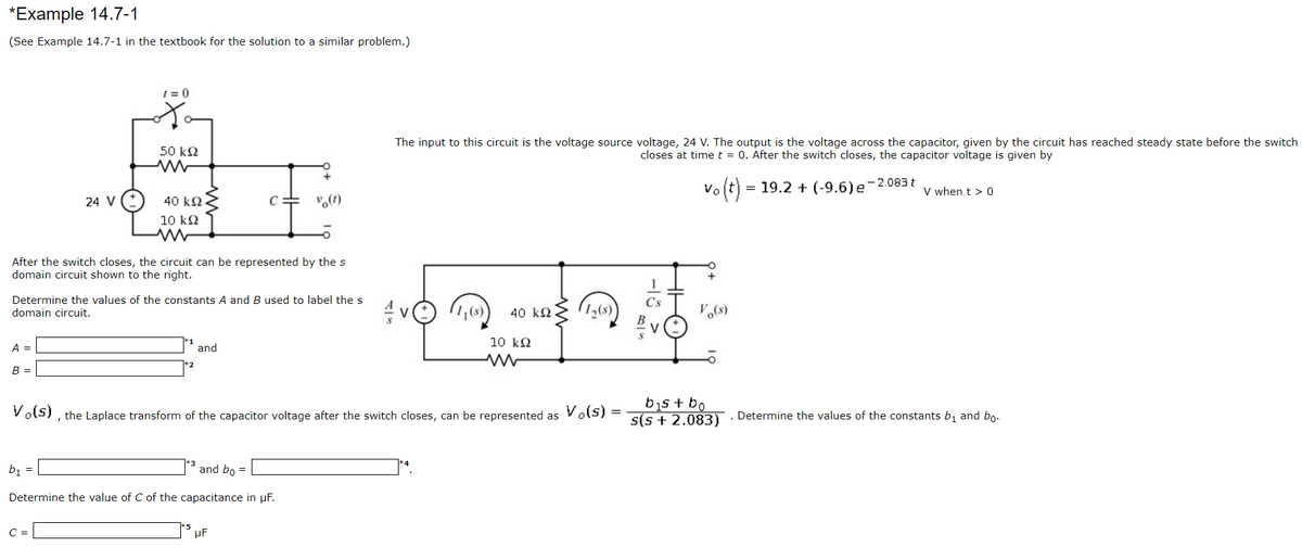 *Example 14.7-1
(See Example 14.7-1 in the textbook for the solution to a similar problem.)
t = 0
The input to this circuit is the voltage source voltage, 24 V. The output is the voltage across the capacitor, given by the circuit has reached steady state before the switch
closes at time t = 0. After the switch closes, the capacitor voltage is given by
50 kN
vo (t)
= 19.2 + (-9.6)e-2.083 t
V when t > 0
24 V
40 k2.
C
10 k2
After the switch closes, the circuit can be represented by thes
domain circuit shown to the right.
Determine the values of the constants A and B used to label the s
domain circuit.
Cs
1,(s)
40 k2
V.(s)
10 k2
A =
and
В -
bis + bo
s(s + 2.083)
Vols) , the Laplace transform of the capacitor voltage after the switch closes, can be represented as Vols) =
. Determine the values of the constants b, and bo.
b, =
and bo =
Determine the value of C of the capacitance in µF.
C =
