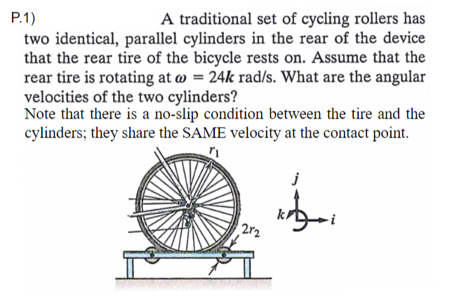 P.1)
A traditional set of cycling rollers has
two identical, parallel cylinders in the rear of the device
that the rear tire of the bicycle rests on. Assume that the
rear tire is rotating at w = 24k rad/s. What are the angular
velocities of the two cylinders?
Note that there is a no-slip condition between the tire and the
cylinders; they share the SAME velocity at the contact point.
2r2
