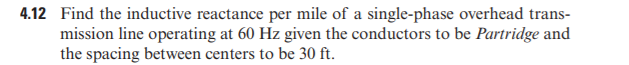 4.12 Find the inductive reactance per mile of a single-phase overhead trans-
mission line operating at 60 Hz given the conductors to be Partridge and
the spacing between centers to be 30 ft.
