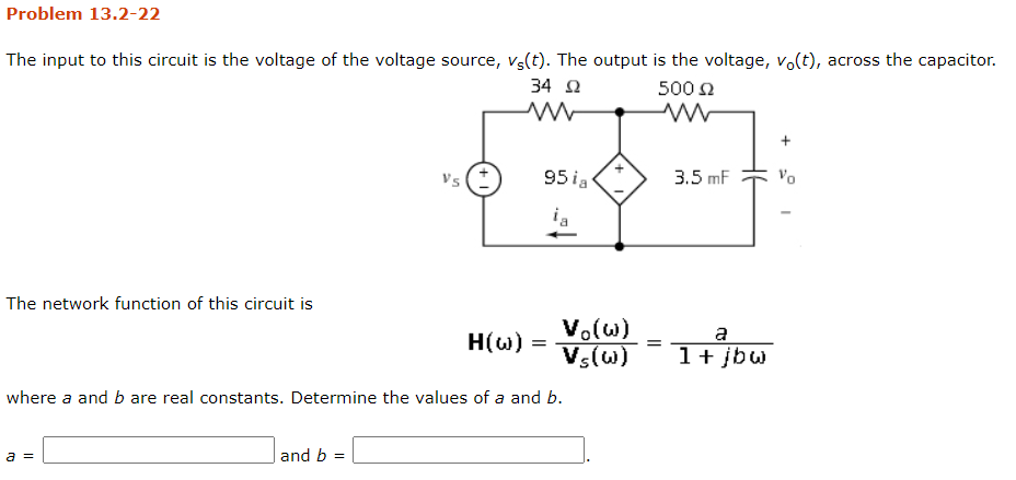 Problem 13.2-22
The input to this circuit is the voltage of the voltage source, vs(t). The output is the voltage, vo(t), across the capacitor.
34 2
500 2
Vs (:
95 ia
3.5 mF
Vo
ia
The network function of this circuit is
Vo(w)
Vs(w)
a
1+ jbw
H(w) =
where a and b are real constants. Determine the values of a and b.
a =
and b
