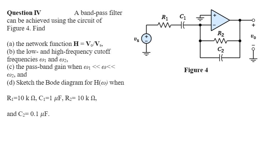 A band-pass filter
Question IV
can be achieved using the circuit of
Figure 4. Find
R1
C1
R2
Us
(a) the network function H = VV,
(b) the low- and high-frequency cutoff
frequencies w1 and w2,
(c) the pass-band gain when w1 « @<<
w2, and
(d) Sketch the Bode diagram for H(@) when
C2
Figure 4
R1=10 k N, C1=1 µF, R2= 10 k N,
and C2= 0.1 µF.
