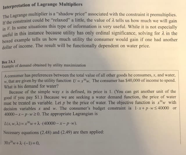 Interpretation of Lagrange Multipliers
The Lagrange multiplier is a "shadow price" associated with the constraint it premultiplies.
JE the constraint could be "relaxed" a little, the value of A tells us how much we will gain
in V. In some situations this type of information is very useful. While it is not especially
useful in this instance because utility has only ordinal significance, solving for à in the
boxed example tells us how much utility the consumer would gain if one had another
dollar of income. The result will be functionally dependent on water price.
Βox 2A.I
Example of demand obtained by utility maximization
A consumer has preferences between the total value of all other goods he consumes, x, and water,
w, that are given by the utility function U =x"w. The consumer has $40,000 of income to spend.
What is his demand for water?
Because of the simple way x is defined, its price is 1. (You can get another unit of the
good if you pay $1.) Because we are seeking a water demand function, the price of water
must be treated as variable. Let p be the price of water. The objective function is x"w with
decision variables x and w. The consumer's budget constraint is 1-x+p wS 40000 or
40000 - x-p w 20. The appropriate Lagrangian is
L(x, w, 2) = xw+2.(40000– x-p-w).
Necessary equations (2.48) and (2.49) are then applied:
30x w+2-(-1)=0,
