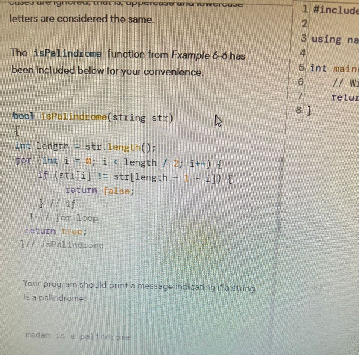 QUICY DIG ignored, maths, upportate and TOMCICOUC
letters are considered the same.
The isPalindrome function from Example 6-6 has
been included below for your convenience.
bool isPalindrome (string str)
{
int length = str.length();
for (int i = 0; i < length / 2; i++) {
if (str[i] != str[length - 1 - i]) {
return false;
} // if
} // for loop
return true;
}//isPalindrome
A
Your program should print a message indicating if a string
is a palindrome:
madam is a palindrome
723456
1 #include
3 using na
5 int main
// Wr
retur
7
8}