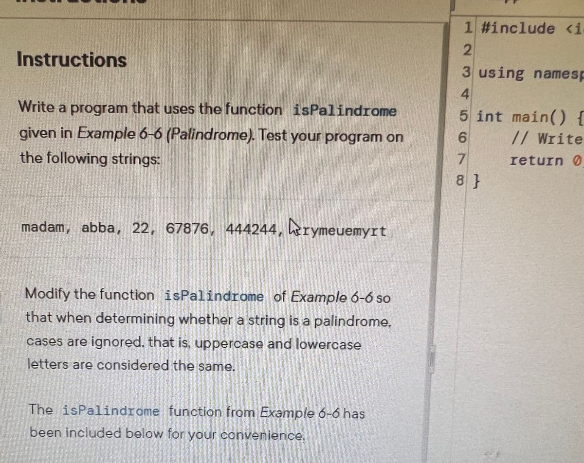 Instructions
Write a program that uses the function isPalindrome
given in Example 6-6 (Palindrome). Test your program on
the following strings:
madam, abba, 22, 67876, 444244, rymeuemyrt
Modify the function isPalindrome of Example 6-6 so
that when determining whether a string is a palindrome.
cases are ignored, that is, uppercase and lowercase
letters are considered the same.
The isPalindrome function from Example 6-6 has
been included below for your convenience.
1 #include <i
2
3 using namesp
4
5 int main() {
6
// Write
7
return 0
8}