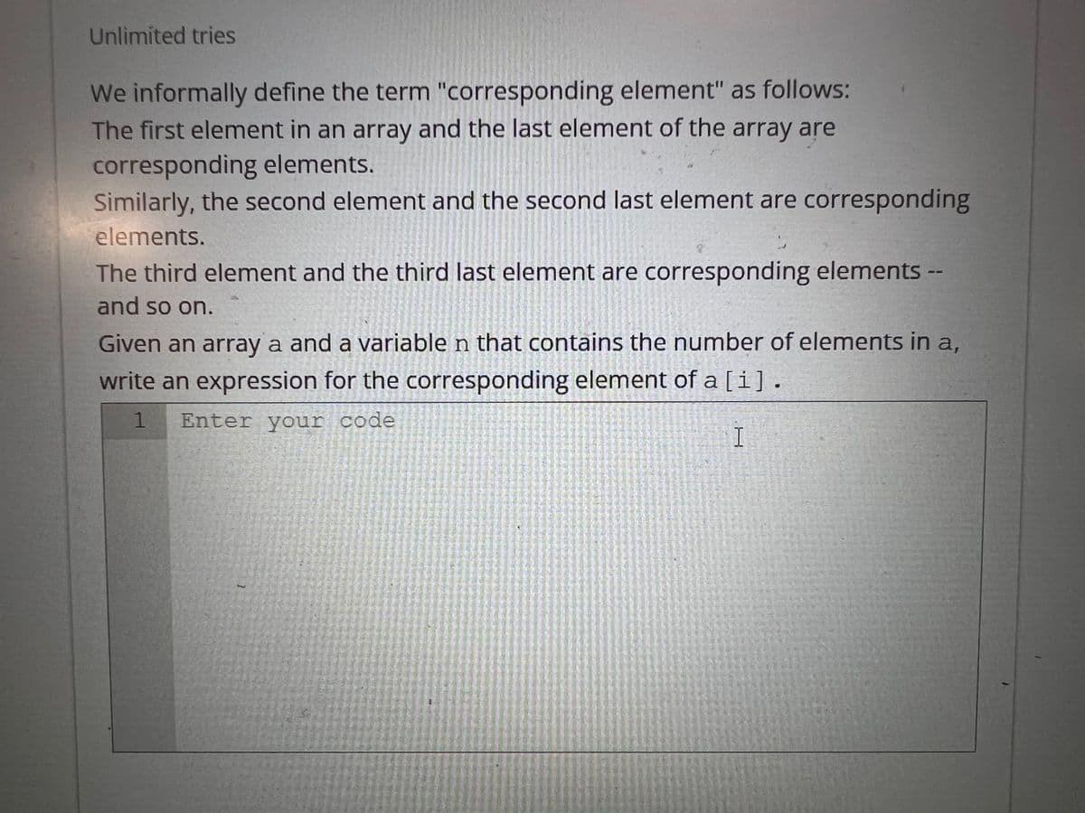 Unlimited tries
We informally define the term "corresponding element" as follows:
The first element in an array and the last element of the array are
corresponding elements.
Similarly, the second element and the second last element are corresponding
elements.
The third element and the third last element are corresponding elements --
and so on.
Given an array a and a variable n that contains the number of elements in a,
write an expression for the corresponding element of a [i].
1 Enter your code
I