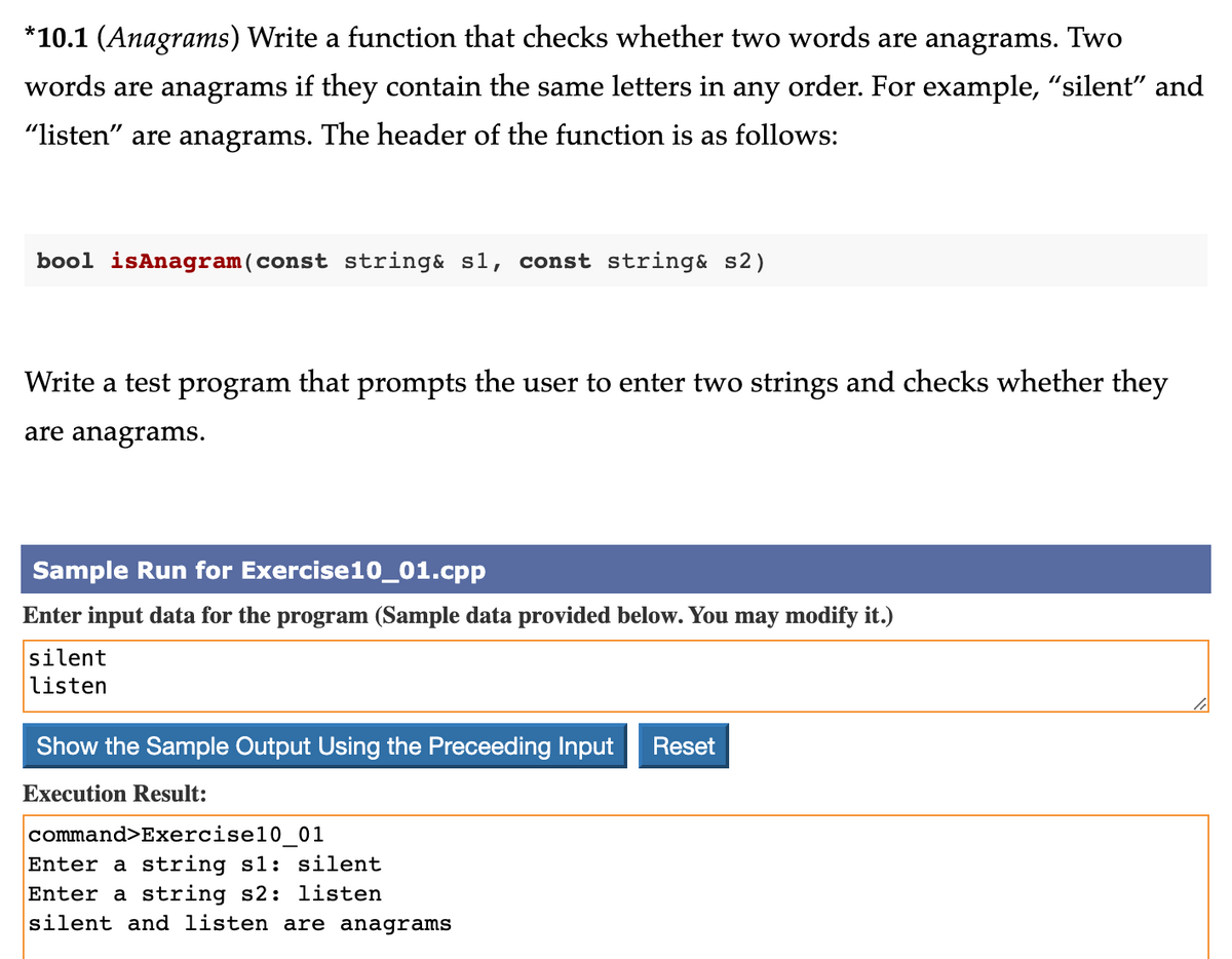 *10.1 (Anagrams) Write a function that checks whether two words are anagrams. Two
words are anagrams if they contain the same letters in any order. For example, "silent" and
"listen" are anagrams. The header of the function is as follows:
bool isAnagram (const string& sl, const string& s2)
Write a test program that prompts the user to enter two strings and checks whether they
are anagrams.
Sample Run for Exercise10_01.cpp
Enter input data for the program (Sample data provided below. You may modify it.)
silent
listen
Show the Sample Output Using the Preceeding Input Reset
Execution Result:
command>Exercise10 01
Enter a string s1: silent
Enter a string s2: listen
silent and listen are anagrams