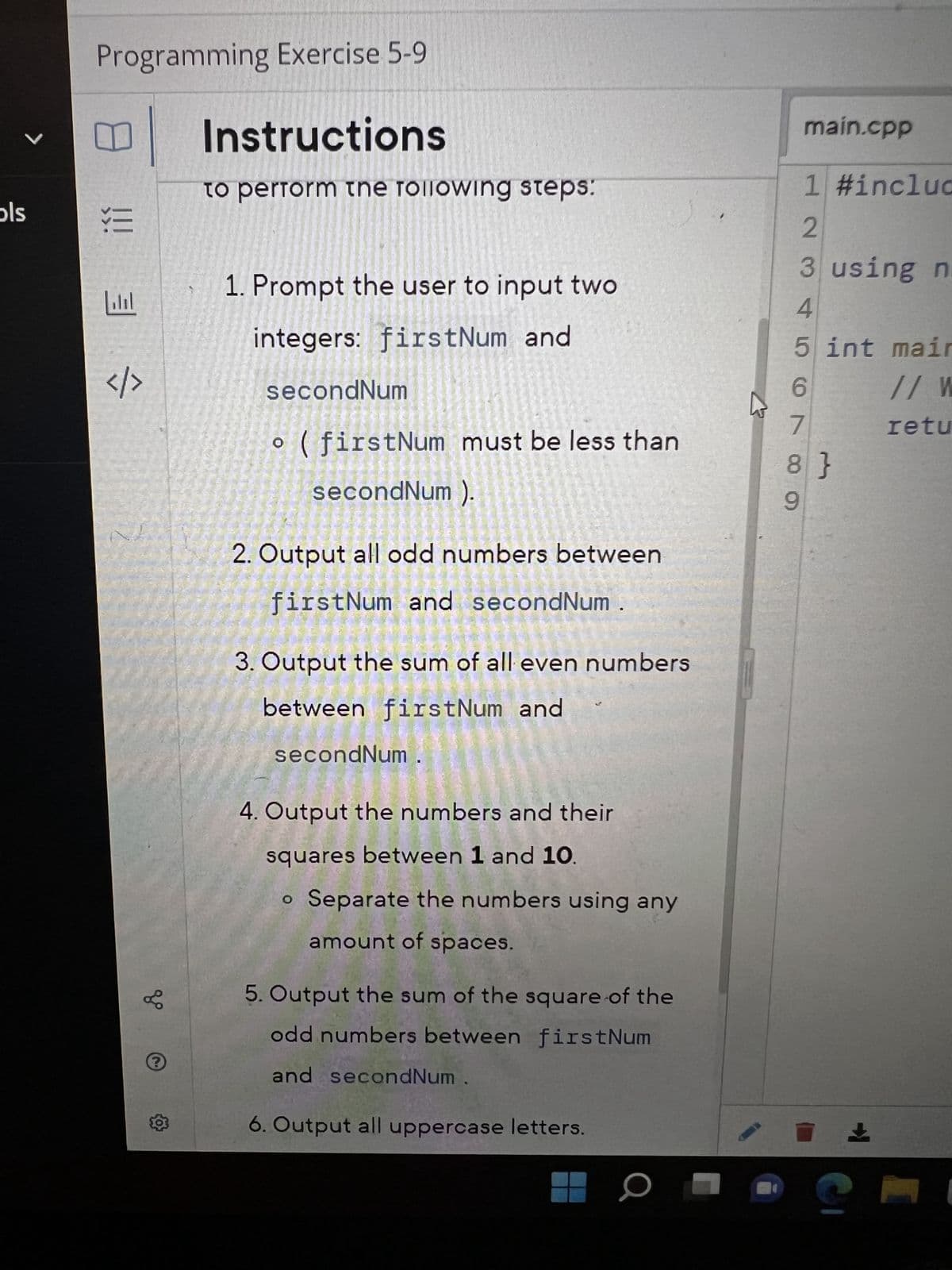 V
ols
Programming Exercise 5-9
Instructions
U
!!!
3
</>
gº
?
to perform the following steps:
1. Prompt the user to input two
integers: firstNum and
secondNum
o (firstNum must be less than
secondNum ).
2. Output all odd numbers between
firstNum and secondNum.
3. Output the sum of all even numbers
between firstNum and
secondNum
4. Output the numbers and their
squares between 1 and 10.
o Separate the numbers using any
amount of spaces.
5. Output the sum of the square of the
odd numbers between firstNum
and secondNum
6. Output all uppercase letters.
1 #incluc
2
3 using n
4
5 int mair
main.cpp
7
6885
8}
9
// W
retu