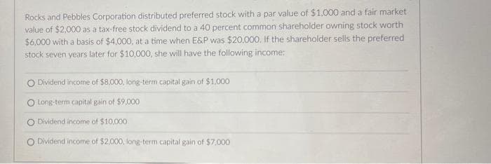 Rocks and Pebbles Corporation distributed preferred stock with a par value of $1,000 and a fair market
value of $2,000 as a tax-free stock dividend to a 40 percent common shareholder owning stock worth
$6,000 with a basis of $4,000, at a time when E&P was $20,000. If the shareholder sells the preferred
stock seven years later for $10,000, she will have the following income:
Dividend income of $8,000, long-term capital gain of $1.000
Long-term capital gain of $9,000
Dividend income of $10,000
O Dividend income of $2,000, long-term capital gain of $7,000