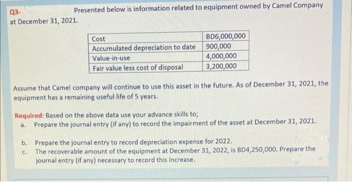 Presented below is information related to equipment owned by Camel Company
Q3-
at December 31, 2021.
Cost
Accumulated depreciation to date
Value-in-use
Fair value less cost of disposal
BD6,000,000
900,000
4,000,000
3,200,000
Assume that Camel company will continue to use this asset in the future. As of December 31, 2021, the
equipment has a remaining useful life of 5 years.
Required: Based on the above data use your advance skills to;
a.
Prepare the journal entry (if any) to record the impairment of the asset at December 31, 2021.
b. Prepare the journal entry to record depreciation expense for 2022.
C.
The recoverable amount of the equipment at December 31, 2022, is BD4,250,000. Prepare the
journal entry (if any) necessary to record this increase.