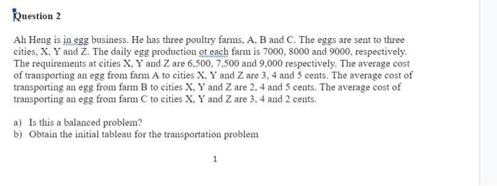 Question 2
Ah Heng is in egg business. He has three poultry farms, A, B and C. The eggs are sent to three
cities, X, Y and Z. The daily egg production of each farm is 7000, 8000 and 9000, respectively.
The requirements at cities X, Y and Z are 6,500, 7,500 and 9,000 respectively. The average cost
of transporting an egg from farm A to cities X, Y and Z are 3, 4 and 5 cents. The average cost of
transporting an egg from farm B to cities X, Y and Z are 2, 4 and 5 cents. The average cost of
transporting an egg from farm C to cities X, Y and Z are 3, 4 and 2 cents.
a) Is this a balanced problem?
b) Obtain the initial tableau for the transportation problem
1