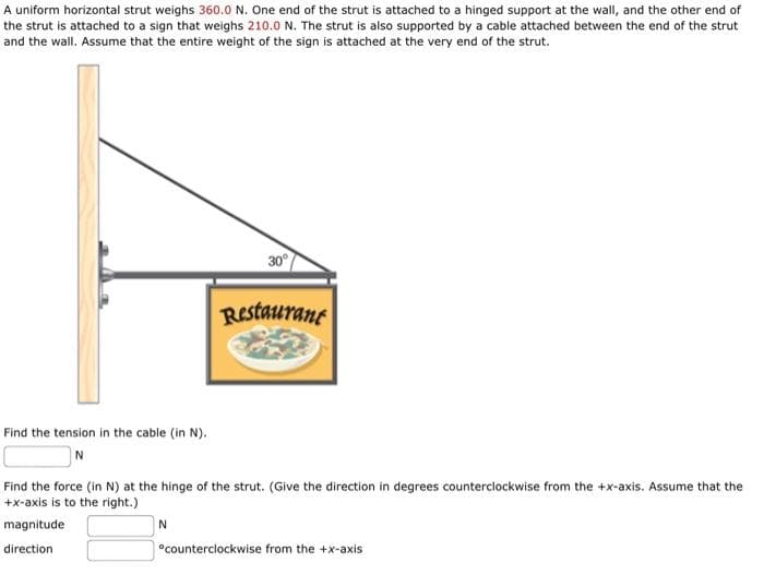 A uniform horizontal strut weighs 360.0 N. One end of the strut is attached to a hinged support at the wall, and the other end of
the strut is attached to a sign that weighs 210.0 N. The strut is also supported by a cable attached between the end of the strut
and the wall. Assume that the entire weight of the sign is attached at the very end of the strut.
Find the tension in the cable (in N).
N
30°
N
Restaurant
Find the force (in N) at the hinge of the strut. (Give the direction in degrees counterclockwise from the +x-axis. Assume that the
+x-axis is to the right.)
magnitude
direction
*counterclockwise from the +x-axis