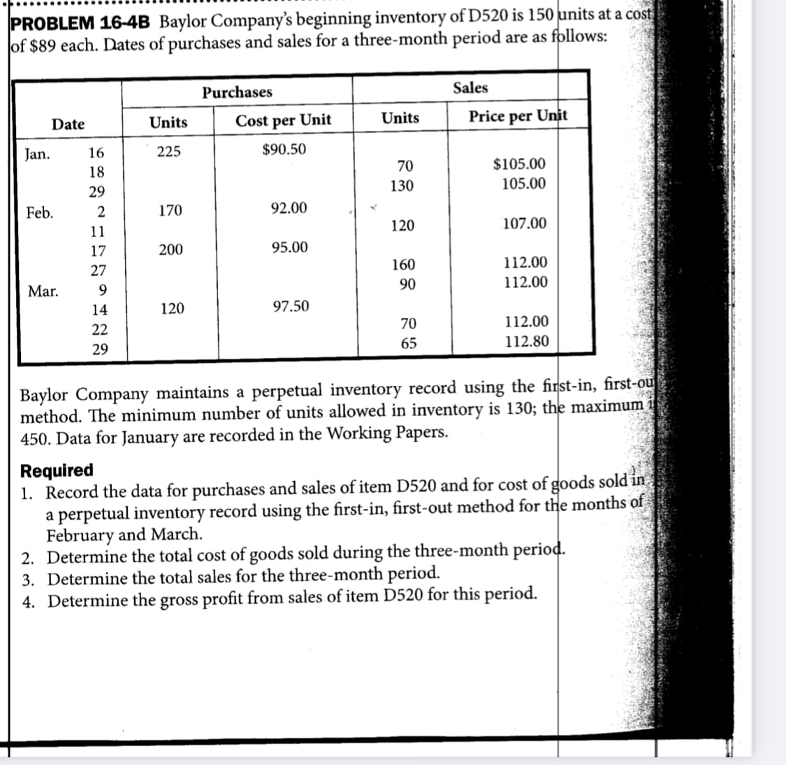 PROBLEM 16-4B Baylor Company's beginning inventory of D520 is 150 units at a cost
of $89 each. Dates of purchases and sales for a three-month period are as follows:
Purchases
Sales
Cost per Unit
Units
Price per Unit
Date
Units
Jan.
16
225
$90.50
70
$105.00
18
130
105.00
29
Feb.
170
92.00
120
107.00
11
17
200
95.00
160
112.00
27
90
112.00
Mar.
14
120
97.50
70
112.00
22
65
112.80
29
Baylor Company maintains a perpetual inventory record using the first-in, first-ou
method. The minimum number of units allowed in inventory is 130; the maximum
450. Data for January are recorded in the Working Papers.
Required
1. Record the data for purchases and sales of item D520 and for cost of goods sold in
a perpetual inventory record using the first-in, first-out method for the months of
February and March.
2. Determine the total cost of goods sold during the three-month period.
3. Determine the total sales for the three-month period.
4. Determine the gross profit from sales of item D520 for this period.
