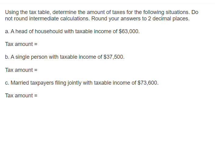 Using the tax table, determine the amount of taxes for the following situations. Do
not round intermediate calculations. Round your answers to 2 decimal places.
a. A head of househould with taxable income of $63,000.
Tax amount =
b. A single person with taxable income of $37,500.
Tax amount =
c. Married taxpayers filing jointly with taxable income of $73,600.
Tax amount =