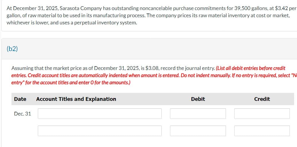 At December 31, 2025, Sarasota Company has outstanding noncancelable purchase commitments for 39,500 gallons, at $3.42 per
gallon, of raw material to be used in its manufacturing process. The company prices its raw material inventory at cost or market,
whichever is lower, and uses a perpetual inventory system.
(b2)
Assuming that the market price as of December 31, 2025, is $3.08, record the journal entry. (List all debit entries before credit
entries. Credit account titles are automatically indented when amount is entered. Do not indent manually. If no entry is required, select "N
entry" for the account titles and enter O for the amounts.)
Date Account Titles and Explanation
Dec. 31
Debit
Credit