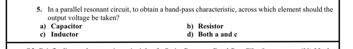 5. In a parallel resonant circuit, to obtain a band-pass characteristic, across which element should the
output voltage be taken?
а) Сараcitor
c) Inductor
b) Resistor
d) Both a and c
