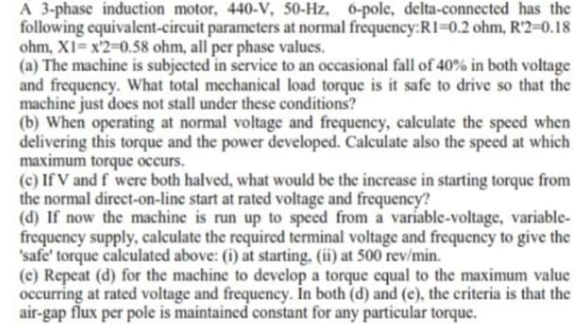 A 3-phase induction motor, 440-V, 50-Hz, 6-pole, delta-connected has the
following equivalent-circuit parameters at normal frequency:R1-0.2 ohm, R'2=0.18
ohm, XI= x'2=D0.58 ohm, all per phase values.
(a) The machine is subjected in service to an occasional fall of 40% in both voltage
and frequency. What total mechanical load torque is it safe to drive so that the
machine just does not stall under these conditions?
(b) When operating at normal voltage and frequency, calculate the speed when
delivering this torque and the power developed. Calculate also the speed at which
maximum torque occurs.
(c) If V and f were both halved, what would be the increase in starting torque from
the normal direct-on-line start at rated voltage and frequency?
(d) If now the machine is run up to speed from a variable-voltage, variable-
frequency supply, calculate the required terminal voltage and frequency to give the
'safe' torque calculated above: (i) at starting, (ii) at 500 rev/min.
(c) Repeat (d) for the machine to develop a torque equal to the maximum value
occurring at rated voltage and frequency. In both (d) and (e), the criteria is that the
air-gap flux per pole is maintained constant for any particular torque.
