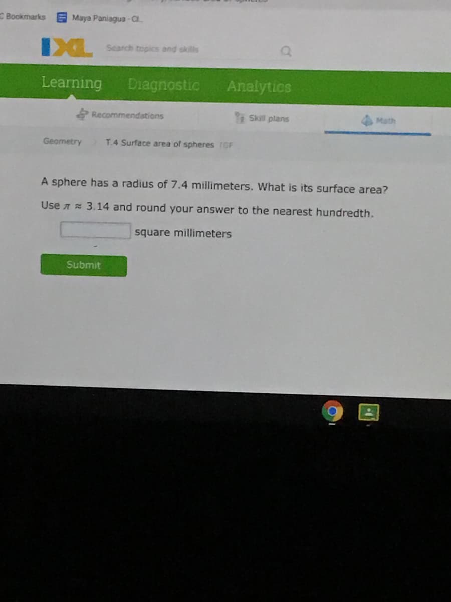 Bookmarks
E Maya Paniagua -C.
IXL
Search topics and okills
Learning
Diagnostic
Analytics
Recommendations
Skill plans
Math
Geometry
T.4 Surface area of spheres TGF
A sphere has a radius of 7.4 millimeters. What is its surface area?
Use A 3.14 and round your answer to the nearest hundredth.
square millimeters
Submit
