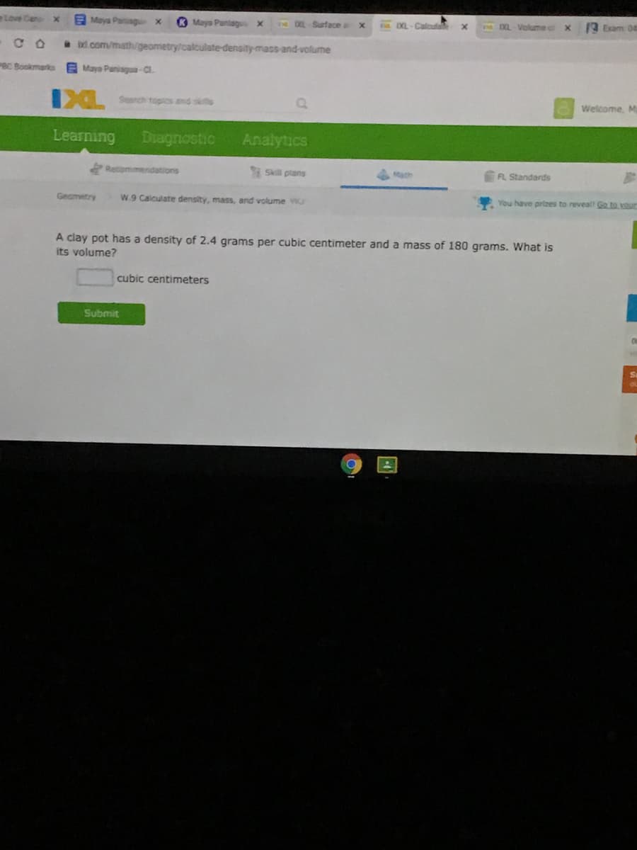 Love Cen
E Maya Panag
O Mays Pantagu x
DXL Surface a
DXL-Volume c
1 Exam 0
Calcula
l com/math/geometry/calculate-density-mass-and-volume
BC Bookmarko
E Maya Paniagua-Cl.
Srch topics and skifs
Welcome, Ma
Learning
Diagnostic
Analytics
Retommendations
Skill plans
ath
FL Standards
Geametry
W.9 Calculate density, mass, and volume
You have prizes to reveal! Go to vour
A clay pot has a density of 2.4 grams per cubic centimeter and a mass of 180 grams. What is
its volume?
cubic centimeters
Submit
