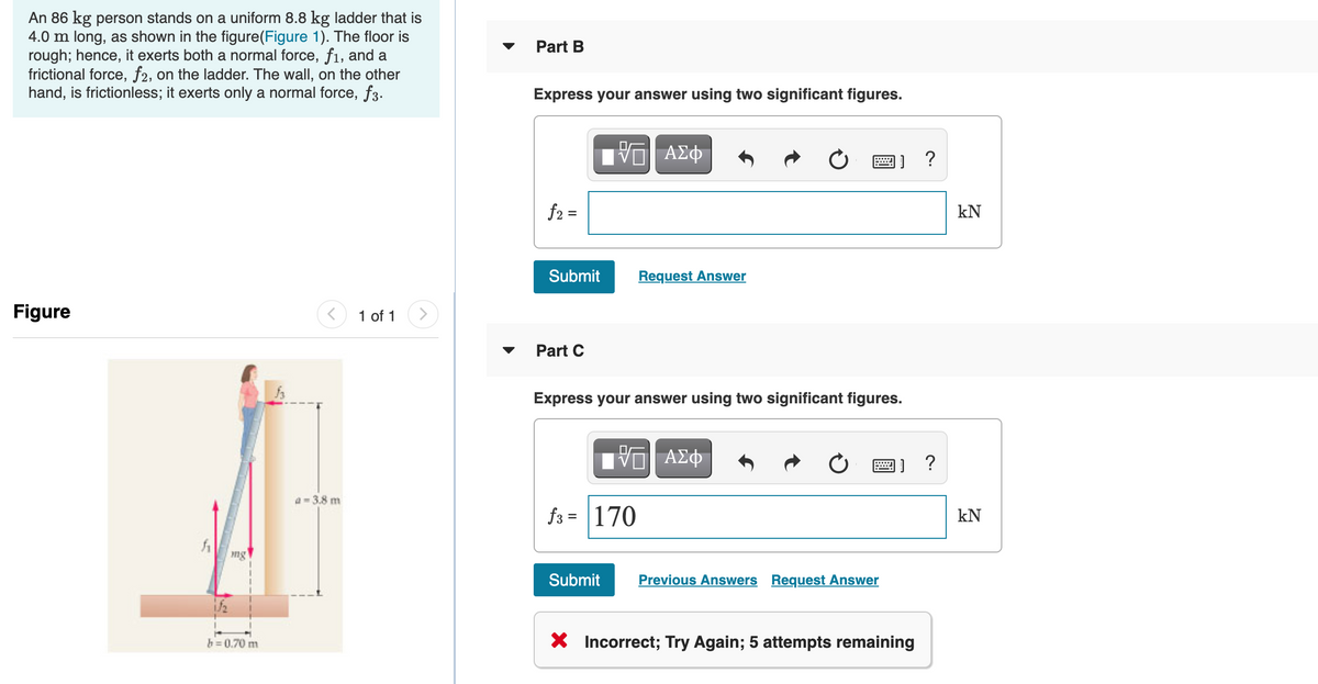 An 86 kg person stands on a uniform 8.8 kg ladder that is
4.0 m long, as shown in the figure(Figure 1). The floor is
rough; hence, it exerts both a normal force, f1, and a
frictional force, f2, on the ladder. The wall, on the other
hand, is frictionless; it exerts only a normal force, f3.
Part B
Express your answer using two significant figures.
Hνα ΑΣφ
画]?
f2 =
kN
Submit
Request Answer
Figure
1 of 1
Part C
Express your answer using two significant figures.
?
a = 3.8 m
f3 = 170
kN
ng
Submit
Previous Answers Request Answer
X Incorrect; Try Again; 5 attempts remaining
h=0.70 m
