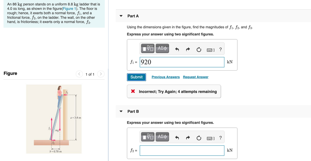 An 86 kg person stands on a uniform 8.8 kg ladder that is
4.0 m long, as shown in the figure(Figure 1). The floor is
rough; hence, it exerts both a normal force, fi, and a
frictional force, f2, on the ladder. The wall, on the other
hand, is frictionless; it exerts only a normal force, f3.
Part A
Using the dimensions given in the figure, find the magnitudes of f1, f2, and f3.
Express your answer using two significant figures.
画] ?
fi = 920
kN
Figure
1 of 1
Submit
Previous Answers Request Answer
X Incorrect; Try Again; 4 attempts remaining
Part B
a= 3.8 m
Express your answer using two significant figures.
ng
画] ?
h=0.70 m
f2 =
kN
