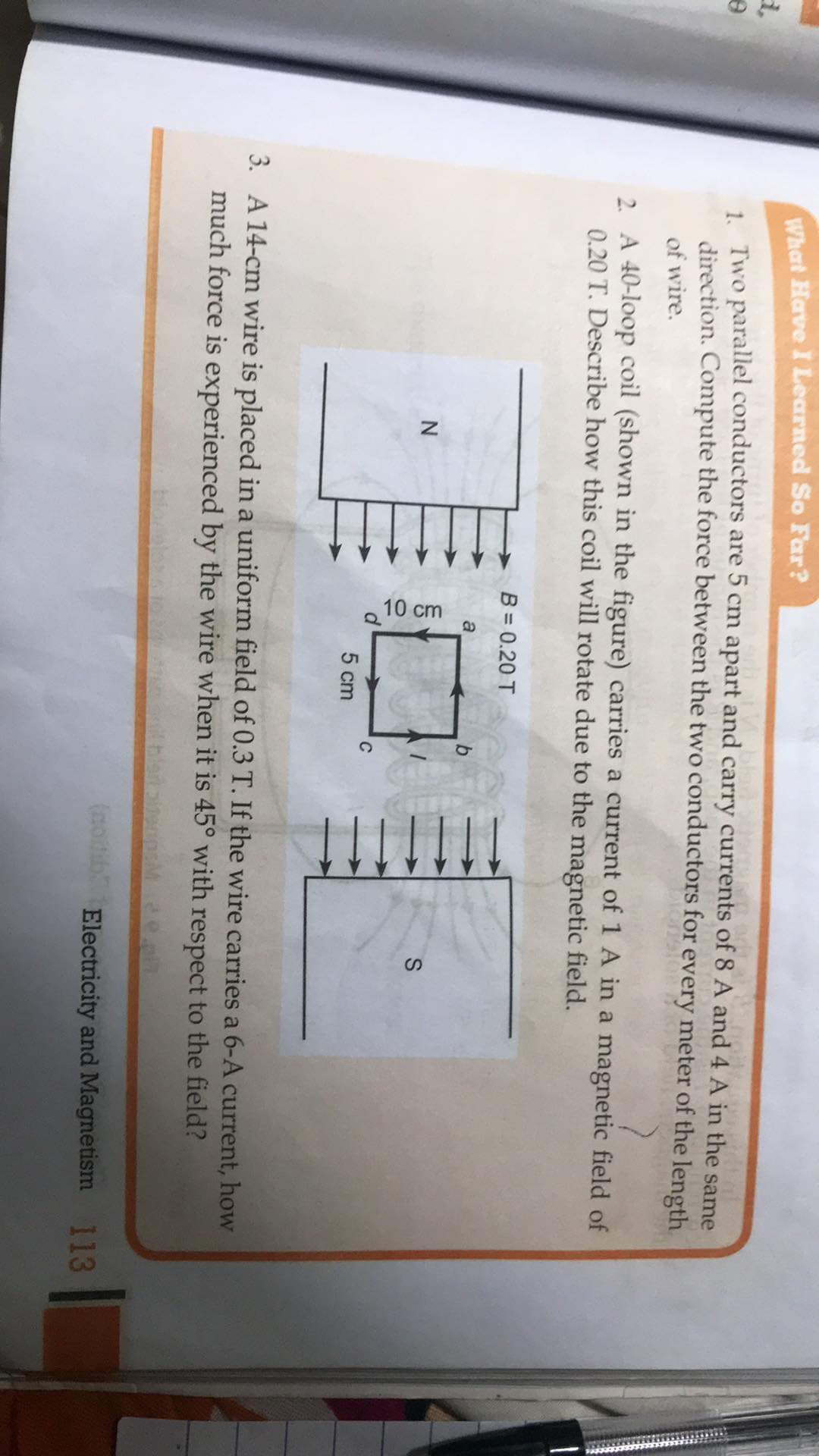 What Have I Learned So Far?
1 Two parallel conductors are 5 cm apart and carry currents of 8 A and 4 A in the same
direction. Compute the force between the two conductors for every meter of the length
of wire.
2. A 40-loop coil (shown in the figure) carries a current of 1 A in a magnetic field of
0.20 T. Describe how this coil will rotate due to the magnetic field.
B = 0.20 T
a
N
C
5 cm
3. A 14-cm wire is placed in a uniform field of 0.3 T. If the wire carries a 6-A current, how
much force is experienced by the wire when it is 45° with respect to the field?
bio
(modib Electricity and Magnetism
113
