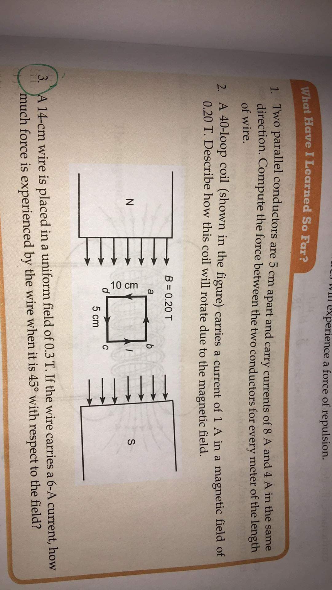 VIII experience a force of repulsion.
8127
1. Two parallel conductors are 5 cm apart and carry currents of 8 A and 4 A in the same
direction. Compute the force between the two conductors for every meter of the length
of wire.
2. A 40-loop coil (shown in the figure) carries a current of 1 A in a magnetic field of
0.20 T. Describe how this coil will rotate due to the magnetic field.
B = 0.20 T
a
C
5 cm
3. A 14-cm wire is placed in a uniform field of 0.3 T. If the wire carries a 6-A current, how
much force is experienced by the wire when it is 45° with respect to the field?
