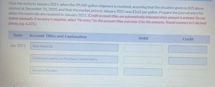 Give the entry in January 2021, when the 39,500-gallon shipment is received, assuming that the situation given in (b2) above
existed at December 31, 2020, and that the market price in January 2021 was $3.62 per gallon. Prepare the journal entry for
when the materials are received in January 2021. (Credit account titles are automatically indented when amount is entered. Do not
Indent manually. If no entry is required, select "No entry" for the account titles and enter 0 for the amounts. Round answers to O decimal
places, eg. 6,225)
Date
Account Titles and Explanation
Debit
Credit
Jan, 2021
Raw Materials
Estimated Liability on Purchase Commitments
Accounts Payable