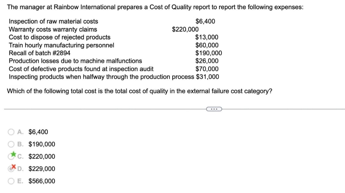 The manager at Rainbow International prepares a Cost of Quality report to report the following expenses:
$6,400
Inspection of raw material costs
Warranty costs warranty claims
$220,000
$13,000
Cost to dispose of rejected products
Train hourly manufacturing personnel
Recall of batch #2894
$60,000
$190,000
Production losses due to machine malfunctions
$26,000
Cost of defective products found at inspection audit
$70,000
Inspecting products when halfway through the production process $31,000
Which of the following total cost is the total cost of quality in the external failure cost category?
A. $6,400
B. $190,000
C. $220,000
D. $229,000
E. $566,000