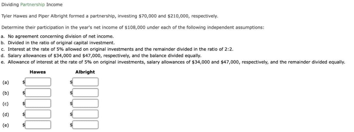 Dividing Partnership Income
Tyler Hawes and Piper Albright formed a partnership, investing $70,000 and $210,000, respectively.
Determine their participation in the year's net income of $108,000 under each of the following independent assumptions:
a. No agreement concerning division of net income.
b. Divided in the ratio of original capital investment.
c. Interest at the rate of 5% allowed on original investments and the remainder divided in the ratio of 2:2.
d. Salary allowances of $34,000 and $47,000, respectively, and the balance divided equally.
e. Allowance of interest at the rate of 5% on original investments, salary allowances of $34,000 and $47,000, respectively, and the remainder divided equally.
Hawes
Albright
(a)
(b)
(c)
(d)
(e)
$