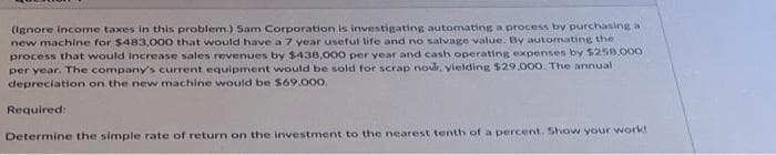 (Ignore income taxes in this problem.) Sam Corporation is investigating automating a process by purchasing a
new machine for $483,000 that would have a 7 year useful life and no salvage value. By automating the
process that would increase sales revenues by $438,000 per year and cash operating expenses by $258.000
per year. The company's current equipment would be sold for scrap now, yielding $29,000. The annual
depreciation on the new machine would be $69.000.
Required:
Determine the simple rate of return on the investment to the nearest tenth of a percent. Show your work!