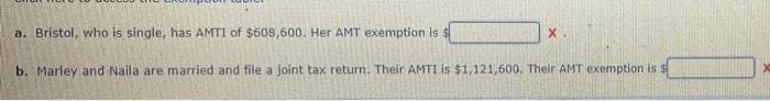 a. Bristol, who is single, has AMTI of $608,600. Her AMT exemption is $
X
b. Marley and Naila are married and file a joint tax return. Their AMTI is $1,121,600. Their AMT exemption is $