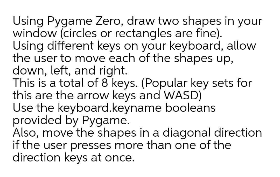 Using Pygame Zero, draw two shapes in your
window (circles or rectangles are fine).
Using different keys on your keyboard, allow
the user to move each of the shapes up,
down, left, and right.
This is a total of 8 keys. (Popular key sets for
this are the arrow keys and WASD)
Use the keyboard.keyname booleans
provided by Pygame.
Also, move the shapes in a diagonal direction
if the user presses more than one of the
direction keys at once.
