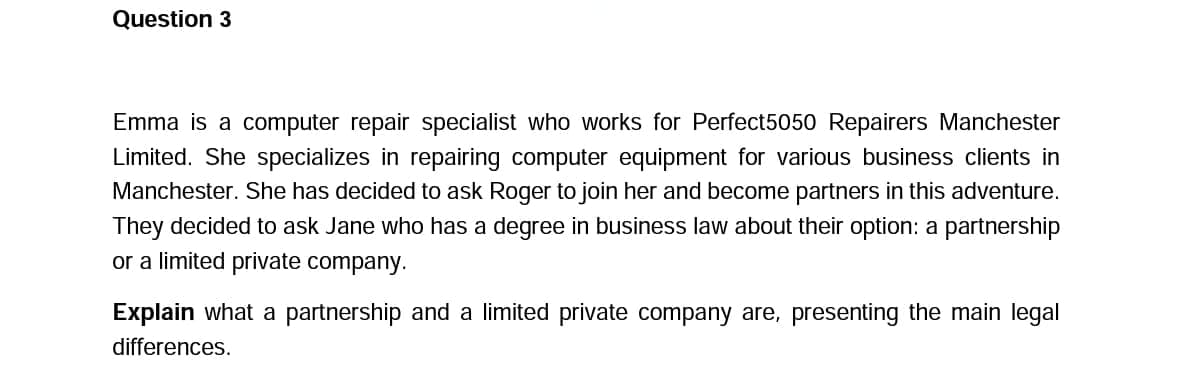 Question 3
Emma is a computer repair specialist who works for Perfect5050 Repairers Manchester
Limited. She specializes in repairing computer equipment for various business clients in
Manchester. She has decided to ask Roger to join her and become partners in this adventure.
They decided to ask Jane who has a degree in business law about their option: a partnership
or a limited private company.
Explain what a partnership and a limited private company are, presenting the main legal
differences.