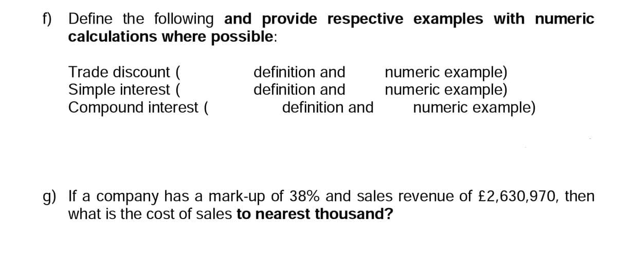 f) Define the following and provide respective examples with numeric
calculations where possible:
Trade discount (
Simple interest (
Compound interest (
definition and
definition and
definition and
numeric example)
numeric example)
numeric example)
g) If a company has a mark-up of 38% and sales revenue of £2,630,970, then
what is the cost of sales to nearest thousand?