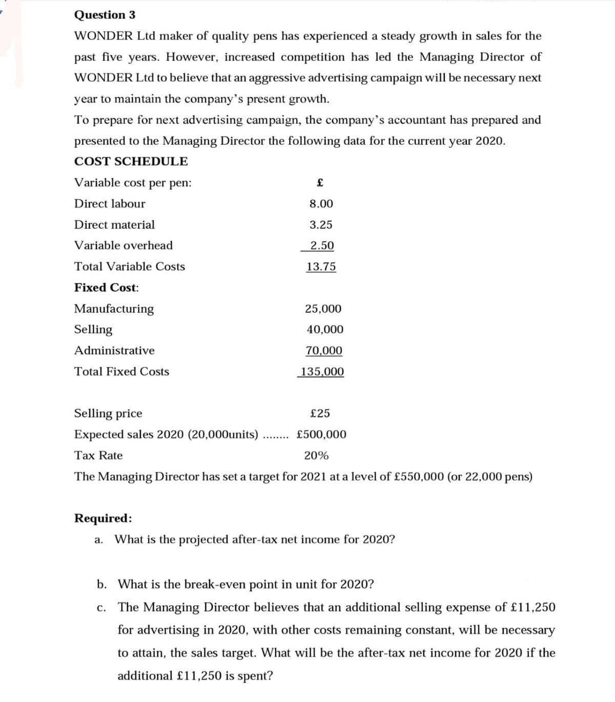 Question 3
WONDER Ltd maker of quality pens has experienced a steady growth in sales for the
past five years. However, increased competition has led the Managing Director of
WONDER Ltd to believe that an aggressive advertising campaign will be necessary next
year to maintain the company's present growth.
To prepare for next advertising campaign, the company's accountant has prepared and
presented to the Managing Director the following data for the current year 2020.
COST SCHEDULE
Variable cost per pen:
Direct labour
Direct material
Variable overhead
Total Variable Costs
Fixed Cost:
Manufacturing
Selling
Administrative
Total Fixed Costs
£
8.00
3.25
2.50
13.75
25,000
40,000
70,000
135,000
Selling price
£25
Expected sales 2020 (20,000units)
£500,000
Tax Rate
20%
The Managing Director has set a target for 2021 at a level of £550,000 (or 22,000 pens)
Required:
a. What is the projected after-tax net income for 2020?
b. What is the break-even point in unit for 2020?
c. The Managing Director believes that an additional selling expense of £11,250
for advertising in 2020, with other costs remaining constant, will be necessary
to attain, the sales target. What will be the after-tax net income for 2020 if the
additional £11,250 is spent?