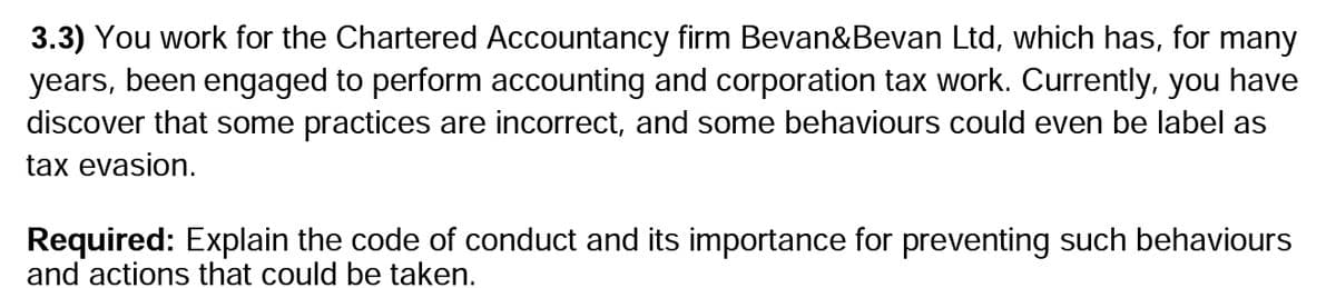 3.3) You work for the Chartered Accountancy firm Bevan&Bevan Ltd, which has, for many
years, been engaged to perform accounting and corporation tax work. Currently, you have
discover that some practices are incorrect, and some behaviours could even be label as
tax evasion.
Required: Explain the code of conduct and its importance for preventing such behaviours
and actions that could be taken.