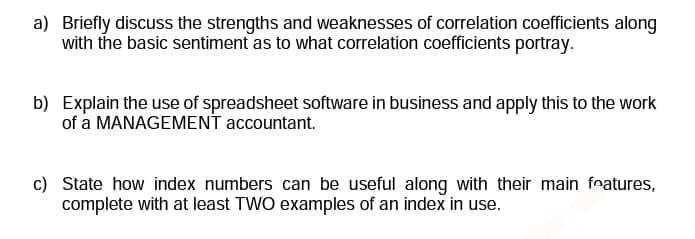 a) Briefly discuss the strengths and weaknesses of correlation coefficients along
with the basic sentiment as to what correlation coefficients portray.
b) Explain the use of spreadsheet software in business and apply this to the work
of a MANAGEMENT accountant.
c) State how index numbers can be useful along with their main features,
complete with at least TWO examples of an index in use.