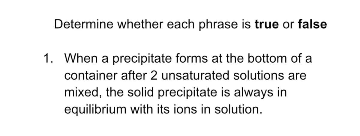 Determine whether each phrase is true or false
1. When a precipitate forms at the bottom of a
container after 2 unsaturated solutions are
mixed, the solid precipitate is always in
equilibrium with its ions in solution.
