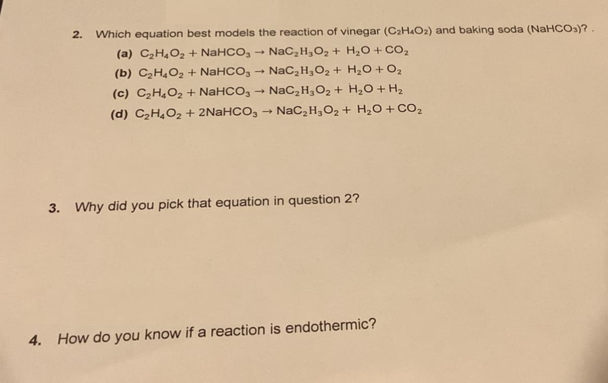 2.
Which equation best models the reaction of vinegar (C2H4O2) and baking soda (NaHCO3)? .
(a) C2H4O2 + NaHCO3
NaC,H3O2 + H2O + CO2
(b) C2H¼O2 + NaHCO3
NaC,H3O2 + H2O+O2
1)
(c) C2H4O2 + NaHCO3 → NaC,H3O2 + H2O + H2
(d) C2H4O2 + 2NaHCO3 → NaC,H3O2 + H2O + CO2
3. Why did you pick that equation in question 2?
4. How do you know if a reaction is endothermic?
