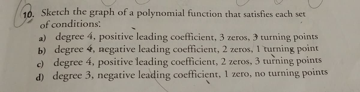 Sketch the graph of a polynomial function that satisfies each set
of conditions:
a) degree 4, positive leading coefficient, 3 zeros, 3 turning points
b) degree 4, negative leading coefficient, 2 zeros, 1 turning point
c) degree 4, positive leading coefficient, 2 zeros, 3 turning points
d) degree 3, negative leading coefficient, 1 zero, no turning points
