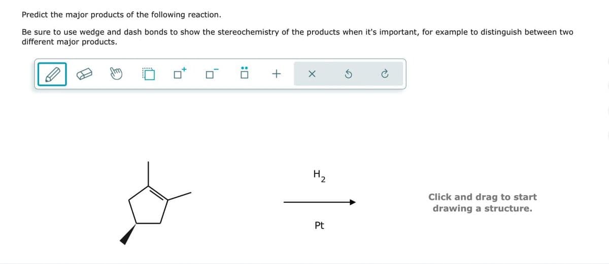 Predict the major products of the following reaction.
Be sure to use wedge and dash bonds to show the stereochemistry of the products when it's important, for example to distinguish between two
different major products.
+
✗
5
H₂
Click and drag to start
drawing a structure.
Pt