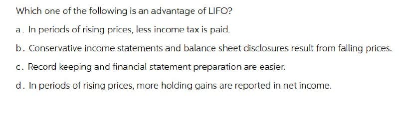 Which one of the following is an advantage of LIFO?
a. In periods of rising prices, less income tax is paid.
b. Conservative income statements and balance sheet disclosures result from falling prices.
c. Record keeping and financial statement preparation are easier.
d. In periods of rising prices, more holding gains are reported in net income.