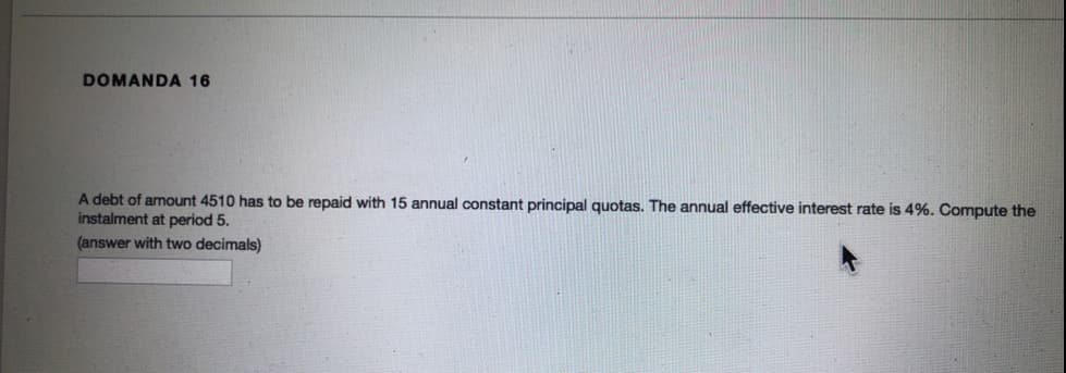 DOMANDA 16
A debt of amount 4510 has to be repaid with 15 annual constant principal quotas. The annual effective interest rate is 4%. Compute the
instalment at period 5.
(answer with two decimals)
