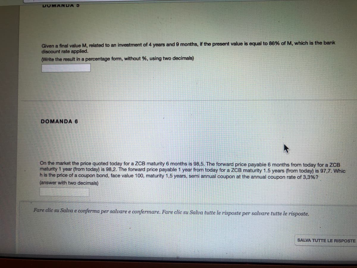 DOMAN DA 5
Given a final value M, related to an investment of 4 years and 9 months, if the present value is equal to 86% of M, which is the bank
discount rate applied.
(Write the result in a percentage form, without %, using two decimals)
DOMANDA 6
On the market the price quoted today for a ZCB maturity 6 months is 98,5. The forward price payable 6 months from today for a ZOCB
maturity 1 year (from today) is 98,2. The forward price payable 1 year from today for a ZCB maturity 1.5 years (from today) is 97,7. Whic
h is the price of a coupon bond, face value 100, maturity 1,5 years, semi annual coupon at the annual coupon rate of 3,3%?
(answer with two decimals)
Fare clic su Salva e conferma per salvare e confermare. Fare clic su Salva tutte le risposte per salvare tutte le risposte.
SALVA TUTTE LE RISPOSTE
