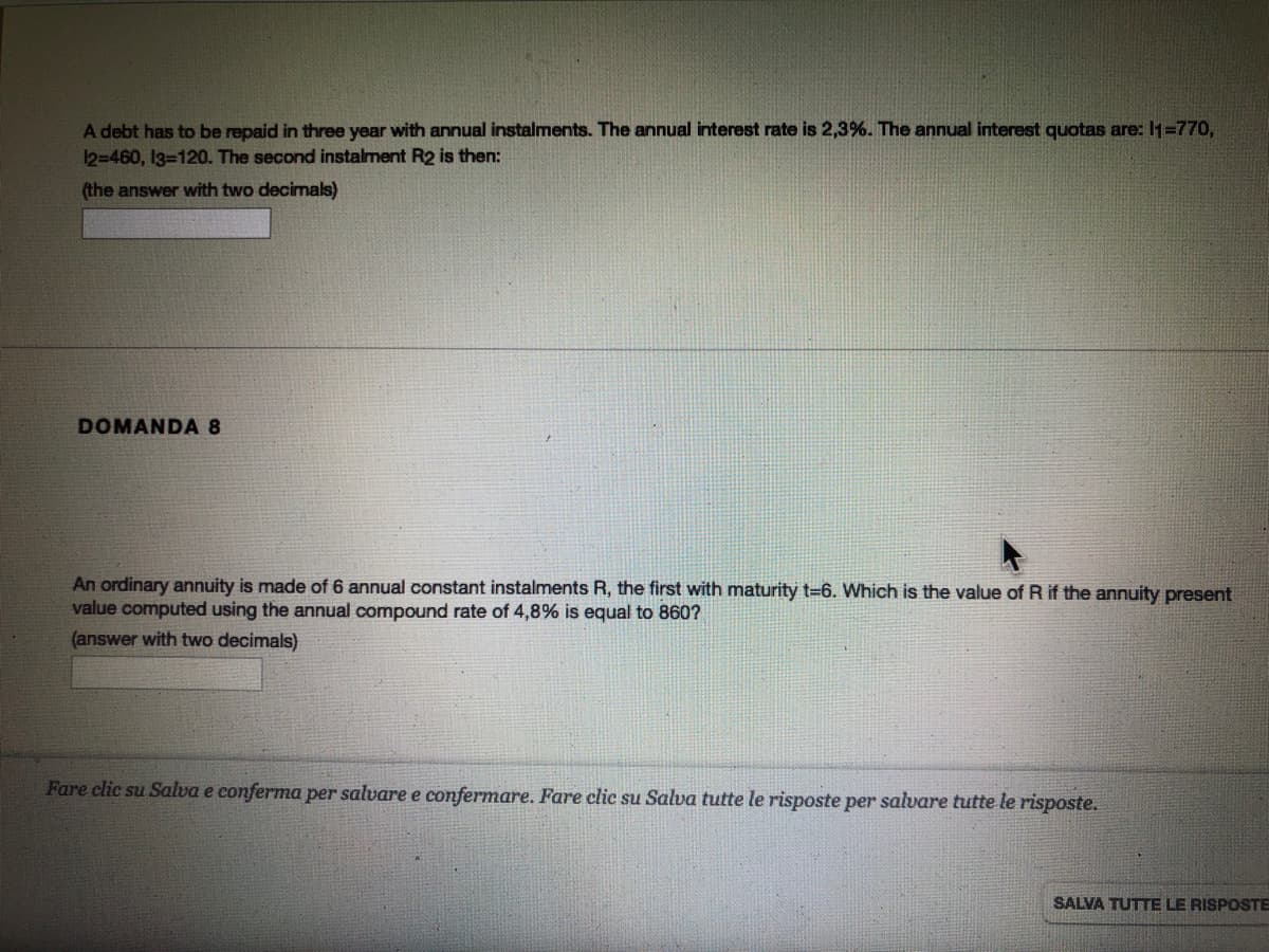 A debt has to be repaid in three year with annual instalments. The annual interest rate is 2,3%. The annual interest quotas are: I1=770,
12=460, I3=120. The second instalment R2 is then:
(the answer with two decimals)
DOMANDA 8
An ordinary annuity is made of 6 annual constant instalments R, the first with maturity t=6. Which is the value of R if the annuity present
value computed using the annual compound rate of 4,8% is equal to 860?
(answer with two decimals)
Fare clic su Salva e conferma per salvare e confermare. Fare clic su Salva tutte le risposte per salvare tutte le risposte.
SALVA TUTTE LE RISPOSTE
