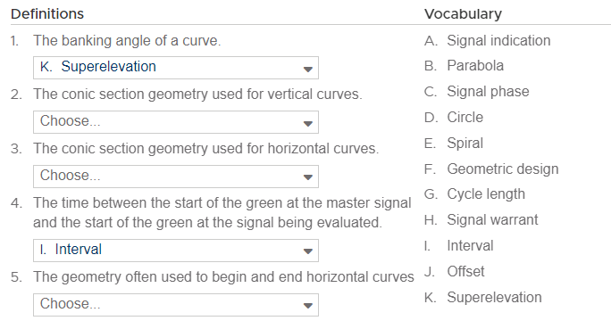 Definitions
1. The banking angle of a curve.
K. Superelevation
2. The conic section geometry used for vertical curves.
Choose...
3. The conic section geometry used for horizontal curves.
Choose...
4. The time between the start of the green at the master signal
and the start of the green at the signal being evaluated.
I. Interval
5. The geometry often used to begin and end horizontal curves
Choose...
Vocabulary
A. Signal indication
B. Parabola
C. Signal phase
D. Circle
E. Spiral
F. Geometric design
G. Cycle length
H. Signal warrant
I. Interval
J. Offset
K. Superelevation