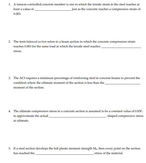 1. A tension-controlled concrete member is one in which the tensile strain in the steel reaches at
_just as the concrete reaches a compressive strain of
least a value of
0.003.
2 The term balanced section refers to a beam section in which the concrete compression strain
reaches 0.003 for the same load at which the tensile steel reaches
stress.
3. The ACI requires a minimum percentage of reinforcing steel in concrete beams to prevent the
condition where the ultimate moment of the section is less than the
moment of the section.
4. The ultimate compressive stress in a concrete section is assumed to be a constant value of 0.85f .
to approximate the actual
--shaped compressive stress
at ultimate.
5. If a steel section develops the full plastic moment strength M, then every point on the section
has reached the
stress of the material.
